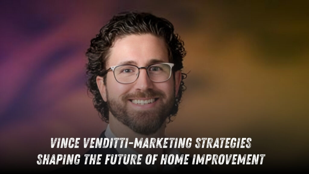 Vince Venditti Reflects on the Marketing Strategies Shaping the Future of Home Improvement